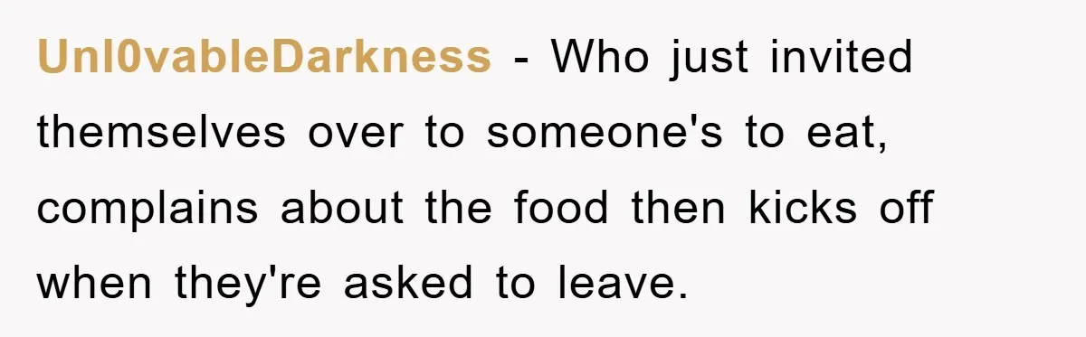 When She Banned an Uninvited Guest from Dinner, Her Whole Family Turned Against Her Unl0vableDarkness − Who just invited themselves over to someone's to eat, complains about the food then kicks off when they're asked to leave.