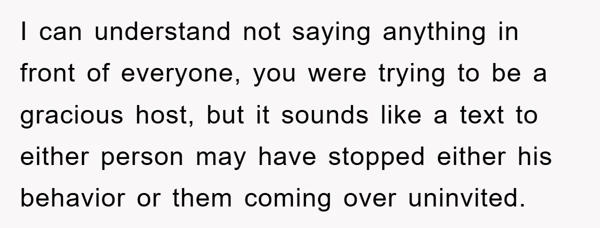 When She Banned an Uninvited Guest from Dinner, Her Whole Family Turned Against Her I can understand not saying anything in front of everyone, you were trying to be a gracious host, but it sounds like a text to either person may have stopped...