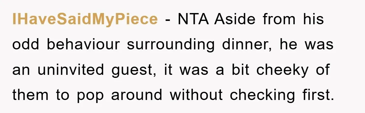 When She Banned an Uninvited Guest from Dinner, Her Whole Family Turned Against Her IHaveSaidMyPiece − NTA Aside from his odd behaviour surrounding dinner, he was an uninvited guest, it was a bit cheeky of them to pop around without checking first.