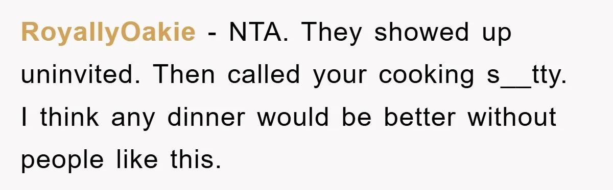 When She Banned an Uninvited Guest from Dinner, Her Whole Family Turned Against Her RoyallyOakie − NTA. They showed up uninvited. Then called your cooking s__tty. I think any dinner would be better without people like this.