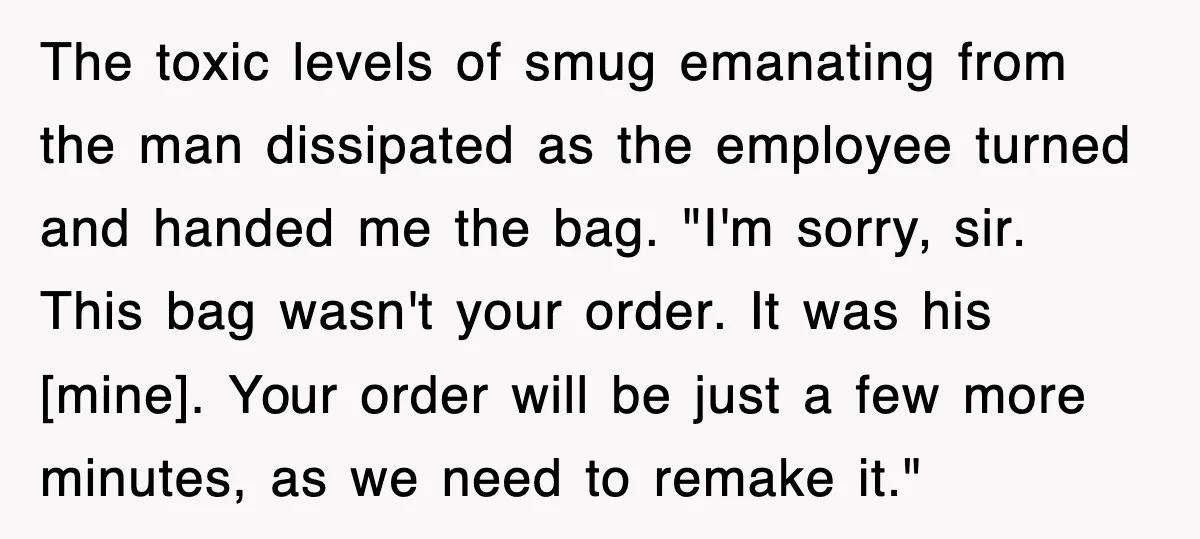 The toxic levels of smug emanating from the man dissipated as the employee turned and handed me the bag. "I'm sorry, sir. This bag wasn't your order. It was his...