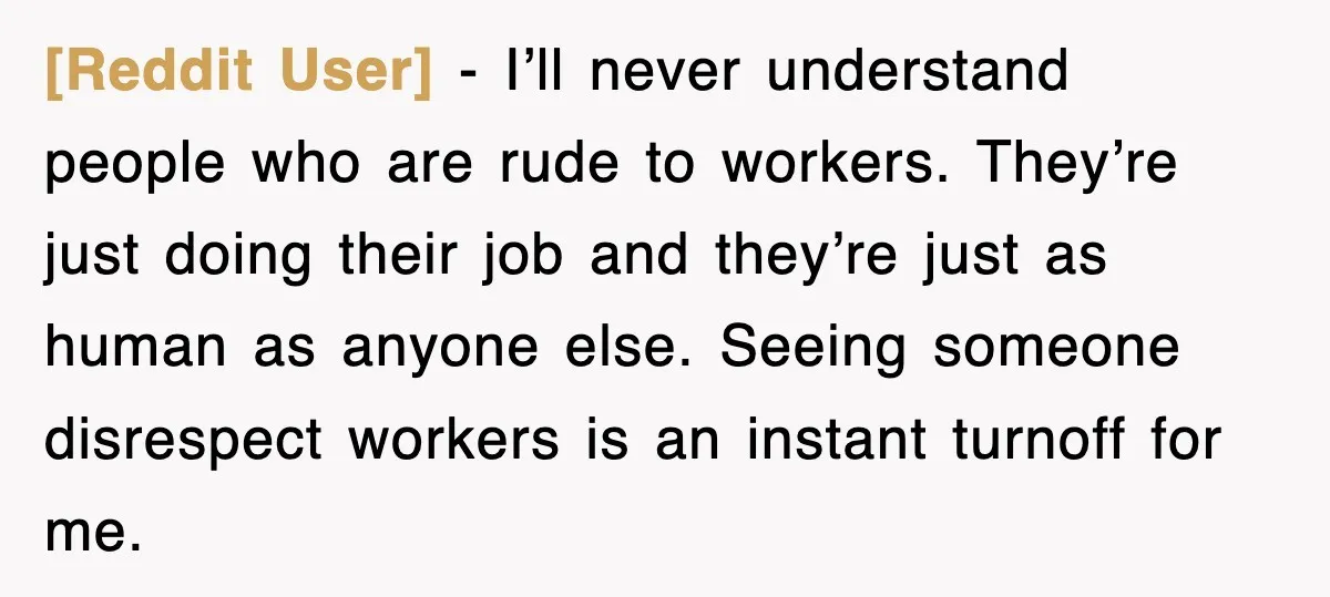 [Reddit User] − I’ll never understand people who are rude to workers. They’re just doing their job and they’re just as human as anyone else. Seeing someone disrespect workers is...