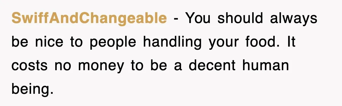 SwiffAndChangeable − You should always be nice to people handling your food. It costs no money to be a decent human being.