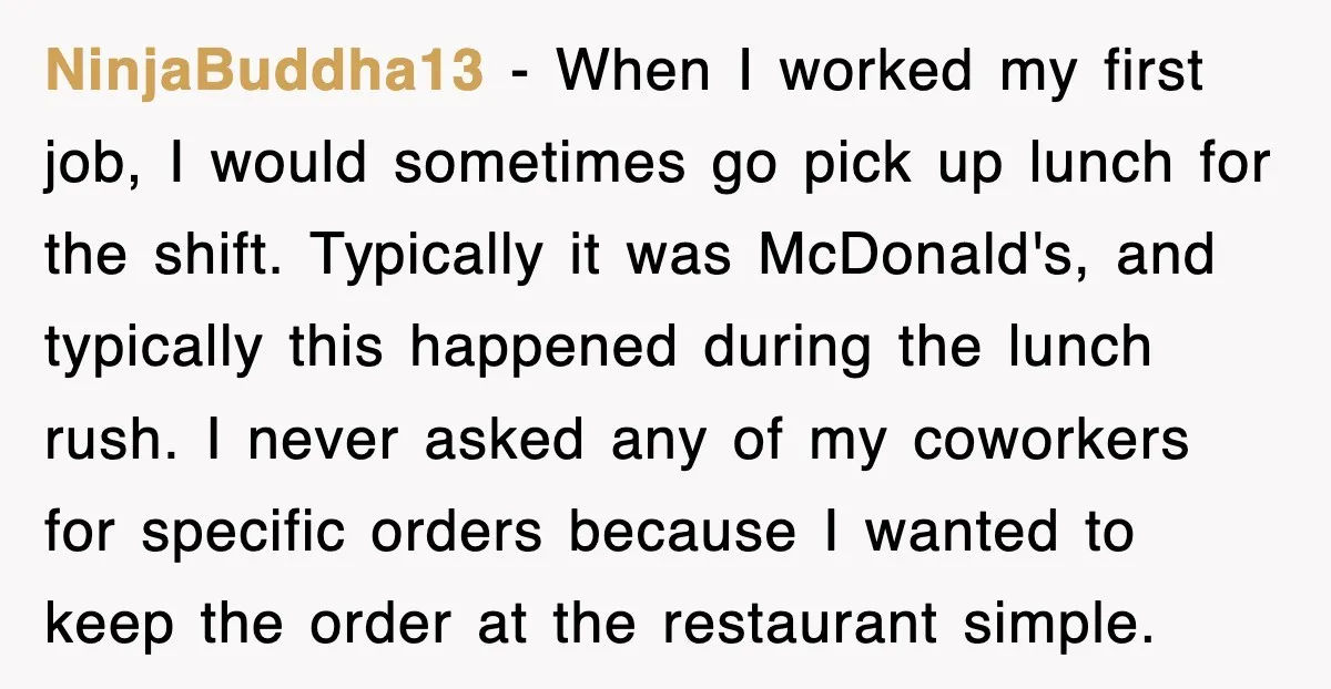 NinjaBuddha13 − When I worked my first job, I would sometimes go pick up lunch for the shift. Typically it was McDonald's, and typically this happened during the lunch rush....