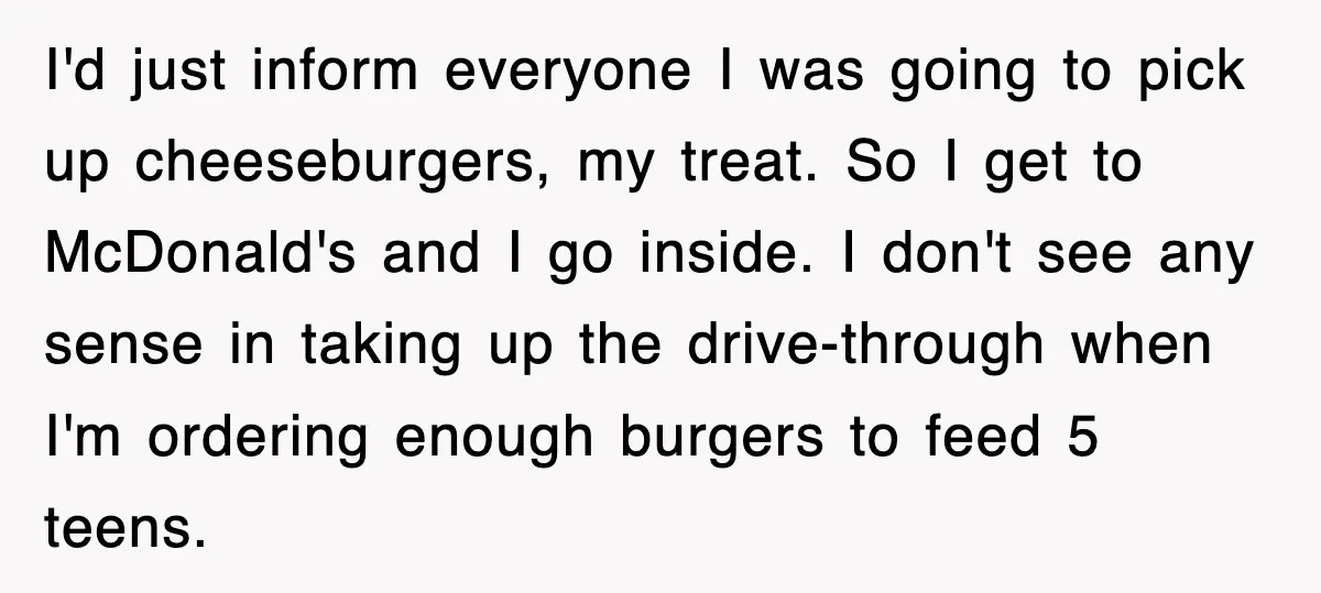 I'd just inform everyone I was going to pick up cheeseburgers, my treat. So I get to McDonald's and I go inside. I don't see any sense in taking up...