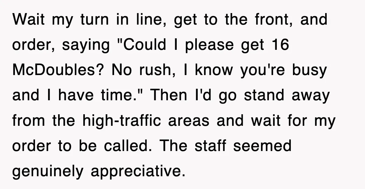 Wait my turn in line, get to the front, and order, saying "Could I please get 16 McDoubles? No rush, I know you're busy and I have time." Then I'd...