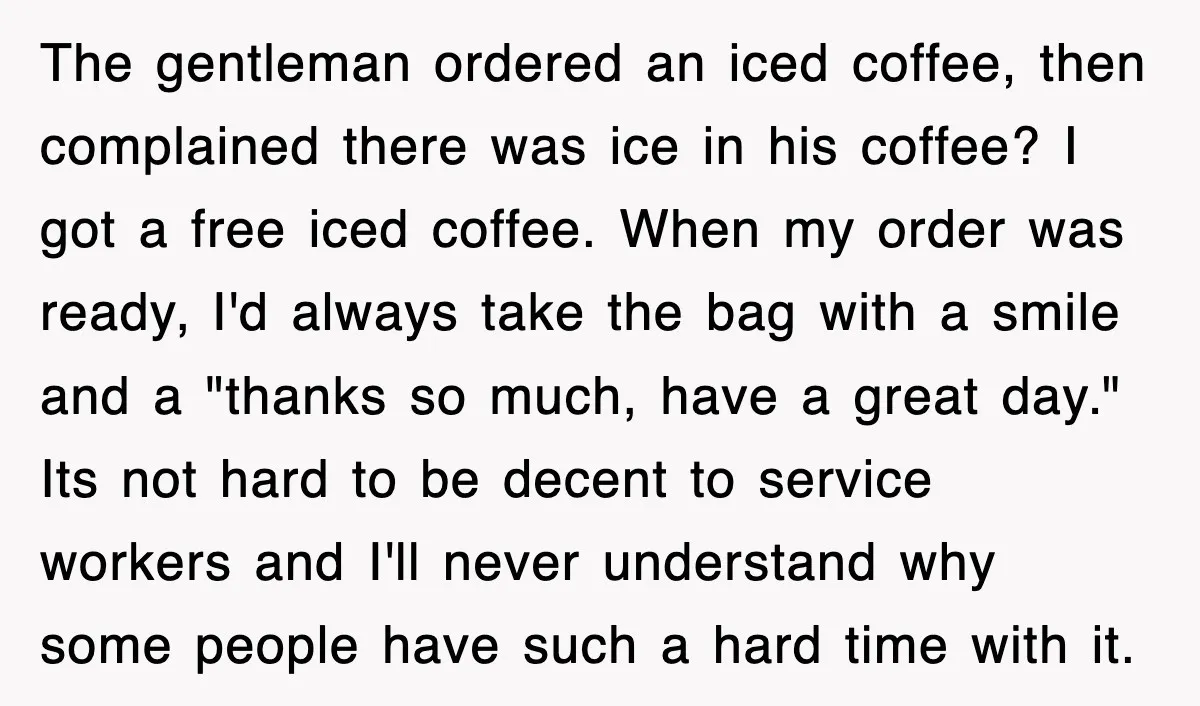 The gentleman ordered an iced coffee, then complained there was ice in his coffee? I got a free iced coffee. When my order was ready, I'd always take the bag...