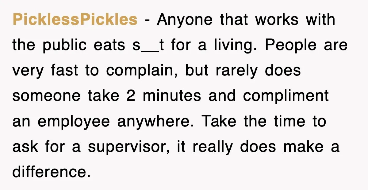 PicklessPickles − Anyone that works with the public eats s__t for a living. People are very fast to complain, but rarely does someone take 2 minutes and compliment an employee...