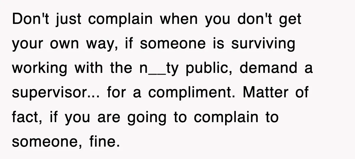 Don't just complain when you don't get your own way, if someone is surviving working with the n__ty public, demand a supervisor... for a compliment. Matter of fact, if you...