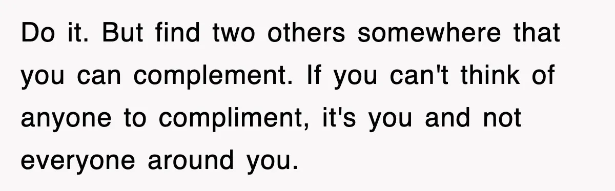 Do it. But find two others somewhere that you can complement. If you can't think of anyone to compliment, it's you and not everyone around you.