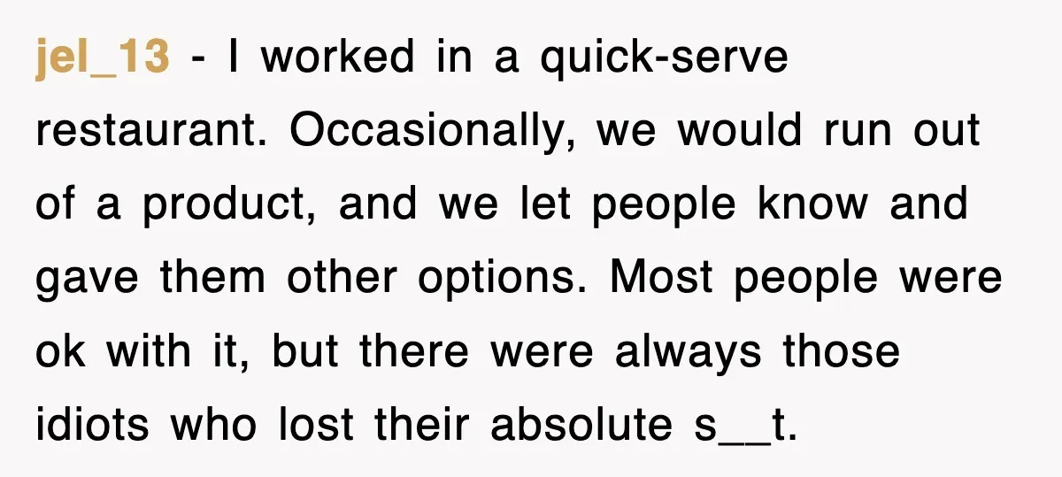 jel_13 − I worked in a quick-serve restaurant. Occasionally, we would run out of a product, and we let people know and gave them other options. Most people were ok...