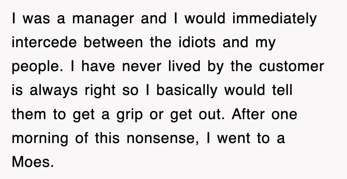 I was a manager and I would immediately intercede between the idiots and my people. I have never lived by the customer is always right so I basically would tell...