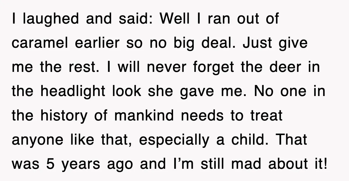 I laughed and said: Well I ran out of caramel earlier so no big deal. Just give me the rest. I will never forget the deer in the headlight look...