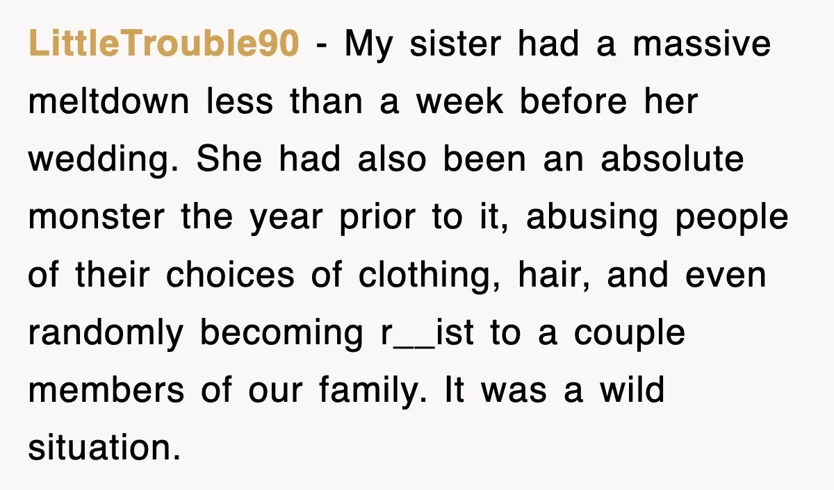 LittleTrouble90 − My sister had a massive meltdown less than a week before her wedding. She had also been an absolute monster the year prior to it, abusing people of...