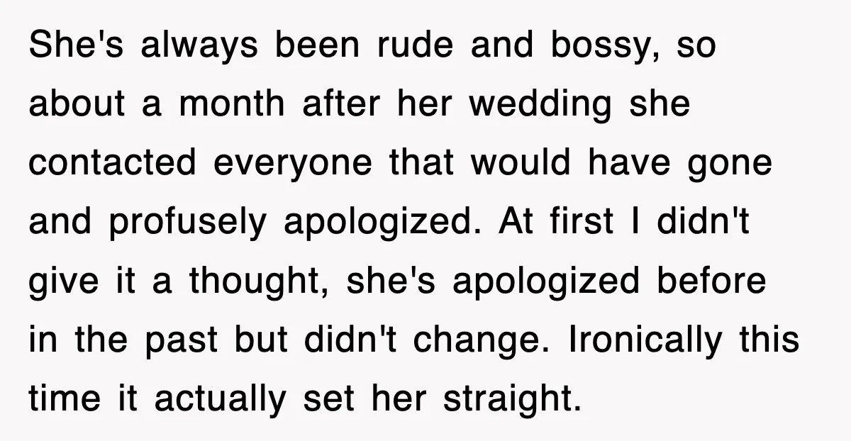 She's always been rude and bossy, so about a month after her wedding she contacted everyone that would have gone and profusely apologized. At first I didn't give it a...