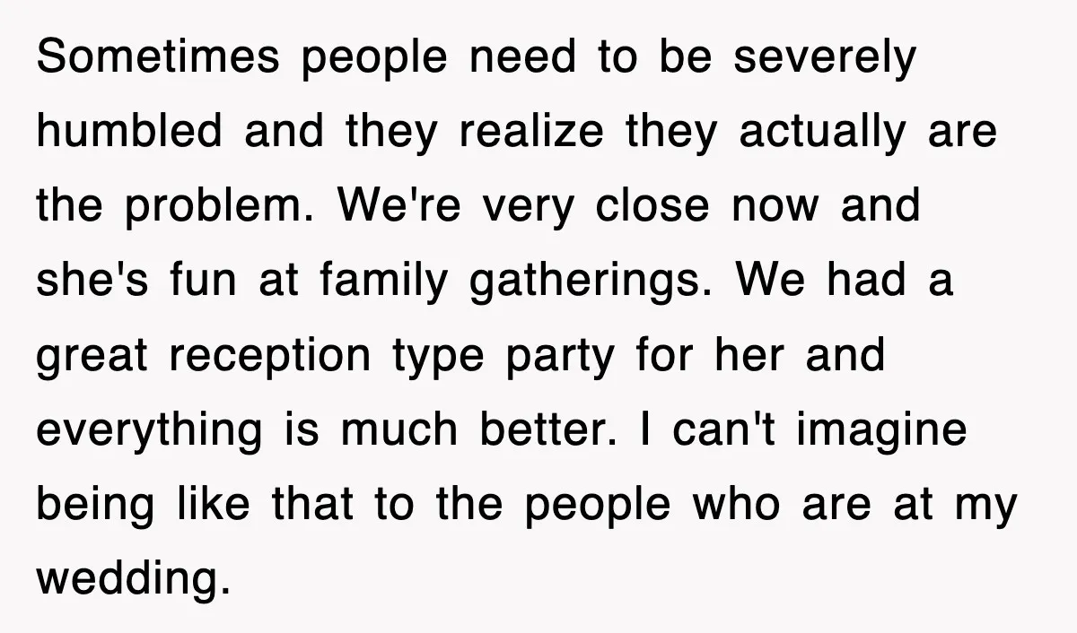 Sometimes people need to be severely humbled and they realize they actually are the problem. We're very close now and she's fun at family gatherings. We had a great reception...
