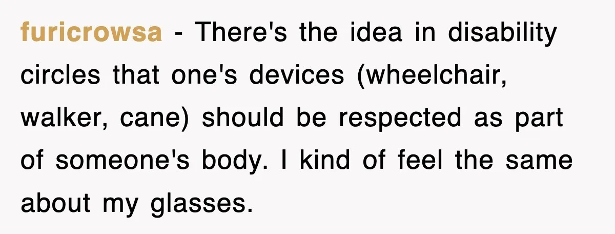 furicrowsa − There's the idea in disability circles that one's devices (wheelchair, walker, cane) should be respected as part of someone's body. I kind of feel the same about my...