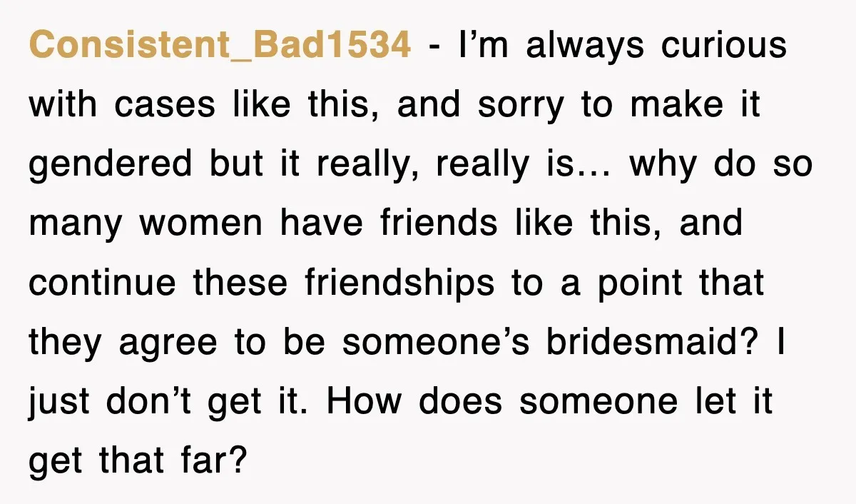 Consistent_Bad1534 − I’m always curious with cases like this, and sorry to make it gendered but it really, really is… why do so many women have friends like this, and...
