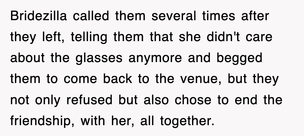 Bridezilla called them several times after they left, telling them that she didn't care about the glasses anymore and begged them to come back to the venue, but they not...