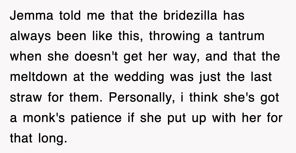 Jemma told me that the bridezilla has always been like this, throwing a tantrum when she doesn't get her way, and that the meltdown at the wedding was just the...