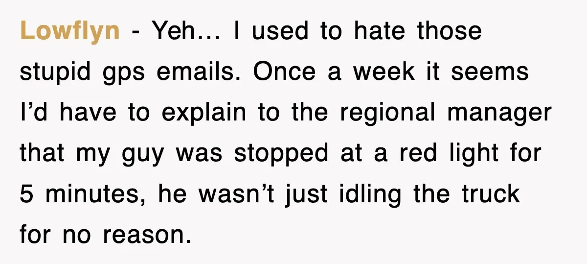 Lowflyn − Yeh… I used to hate those stupid gps emails. Once a week it seems I’d have to explain to the regional manager that my guy was stopped at...