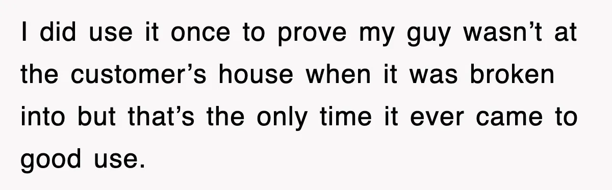 I did use it once to prove my guy wasn’t at the customer’s house when it was broken into but that’s the only time it ever came to good use.