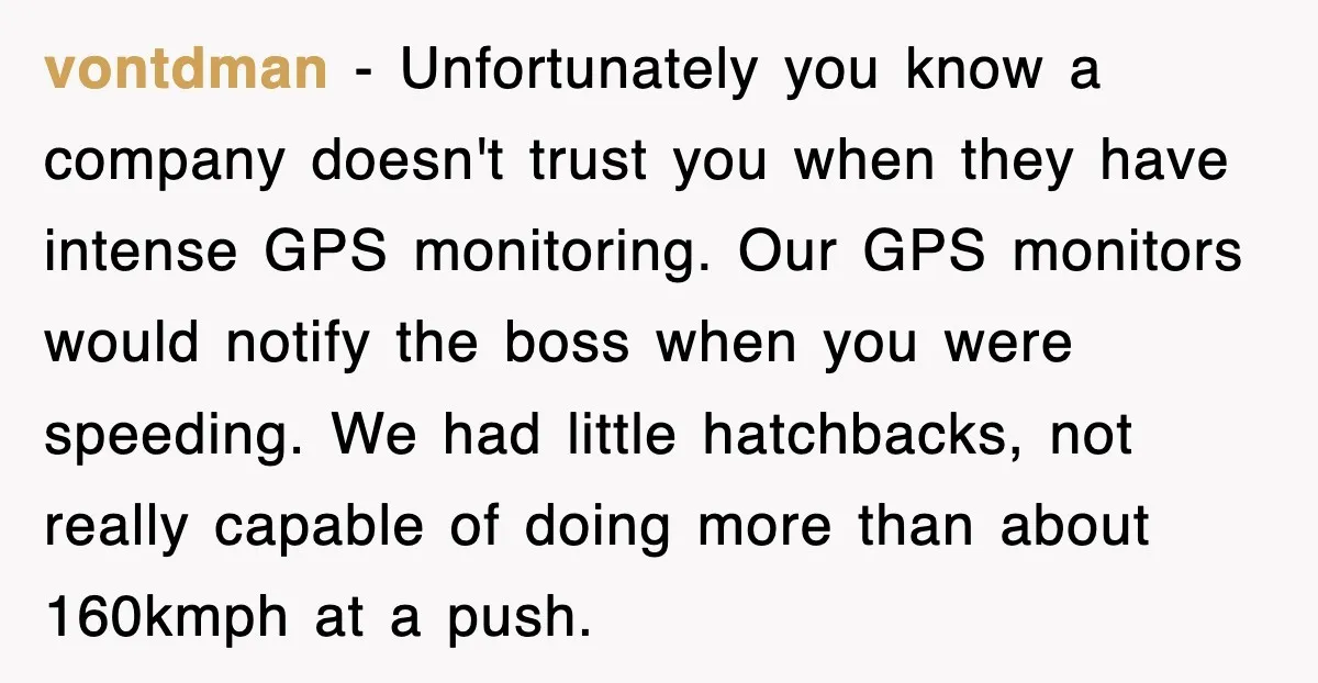 vontdman − Unfortunately you know a company doesn't trust you when they have intense GPS monitoring. Our GPS monitors would notify the boss when you were speeding. We had little...