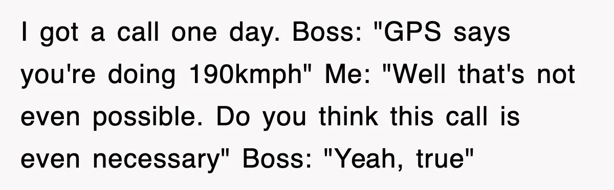 I got a call one day. Boss: "GPS says you're doing 190kmph" Me: "Well that's not even possible. Do you think this call is even necessary" Boss: "Yeah, true"