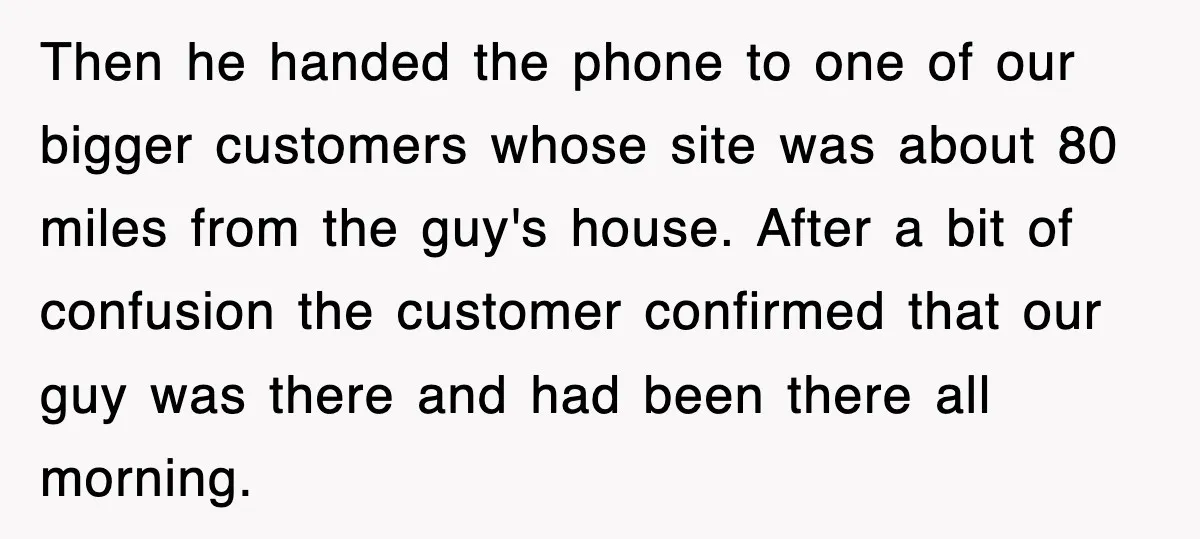 Then he handed the phone to one of our bigger customers whose site was about 80 miles from the guy's house. After a bit of confusion the customer confirmed that...