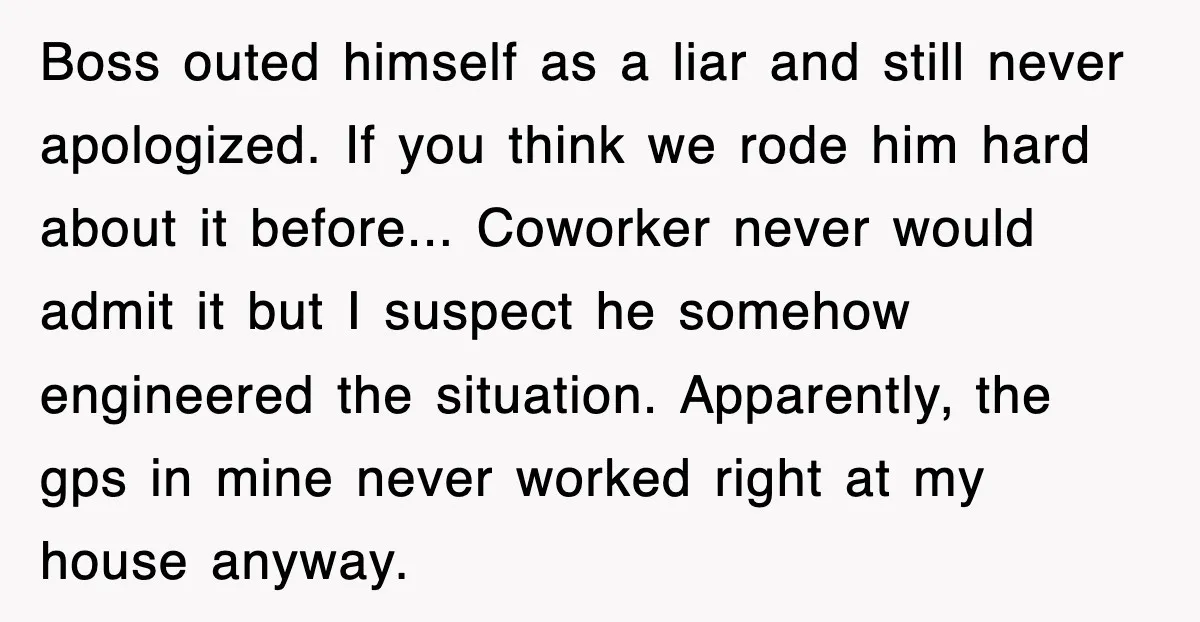 Boss outed himself as a liar and still never apologized. If you think we rode him hard about it before... Coworker never would admit it but I suspect he somehow...