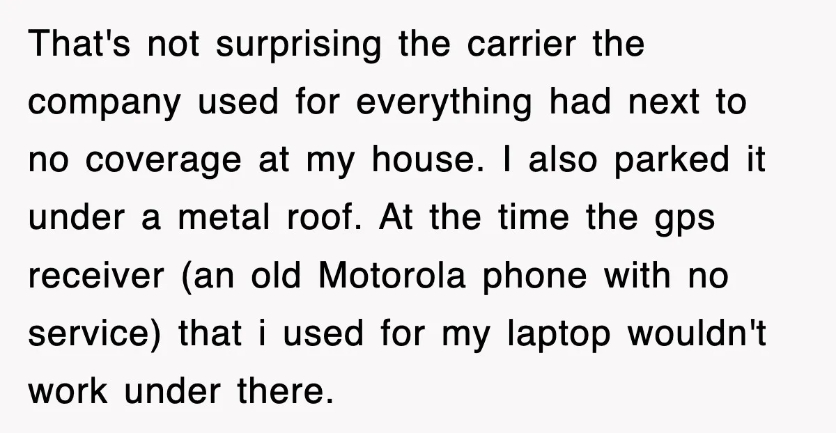 That's not surprising the carrier the company used for everything had next to no coverage at my house. I also parked it under a metal roof. At the time the...