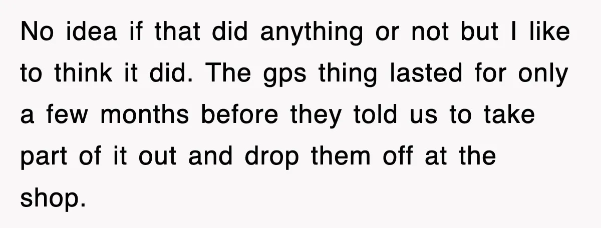 No idea if that did anything or not but I like to think it did. The gps thing lasted for only a few months before they told us to take...