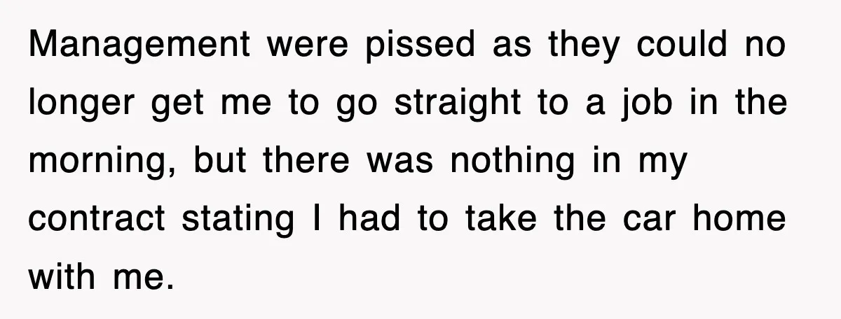 Management were pissed as they could no longer get me to go straight to a job in the morning, but there was nothing in my contract stating I had to...