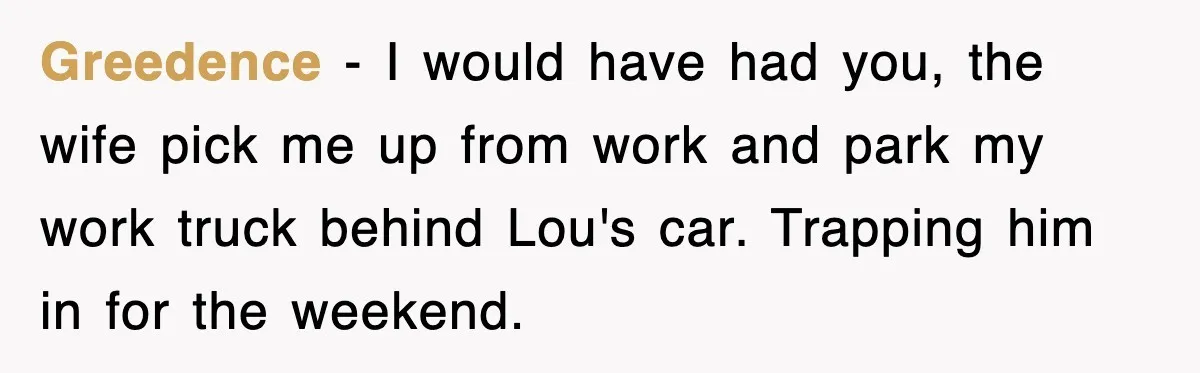 Greedence − I would have had you, the wife pick me up from work and park my work truck behind Lou's car. Trapping him in for the weekend.