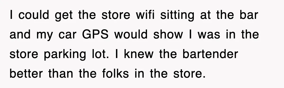 I could get the store wifi sitting at the bar and my car GPS would show I was in the store parking lot. I knew the bartender better than the...