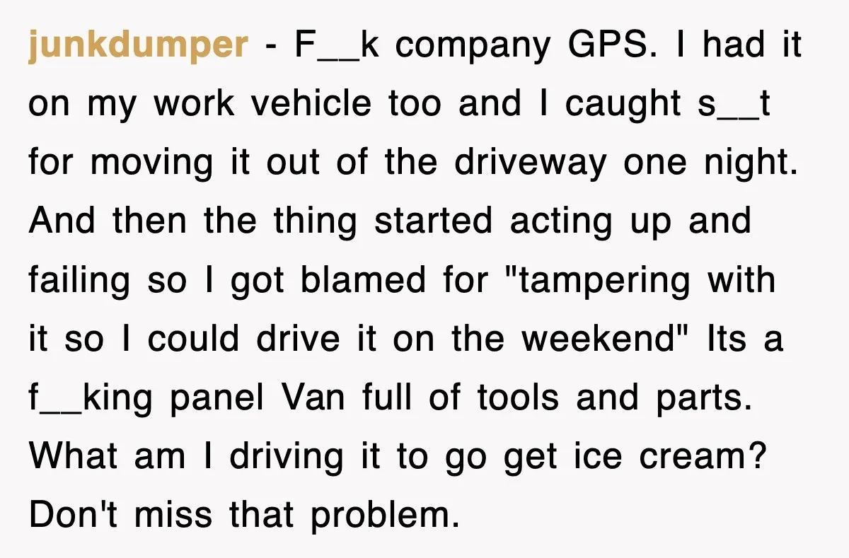 junkdumper − F__k company GPS. I had it on my work vehicle too and I caught s__t for moving it out of the driveway one night. And then the thing...