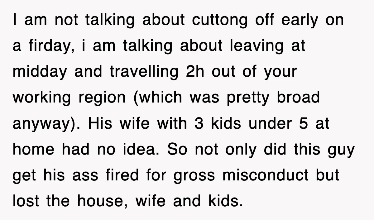 I am not talking about cuttong off early on a firday, i am talking about leaving at midday and travelling 2h out of your working region (which was pretty broad...