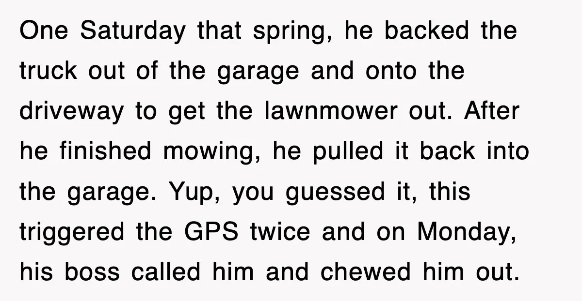 One Saturday that spring, he backed the truck out of the garage and onto the driveway to get the lawnmower out. After he finished mowing, he pulled it back into...