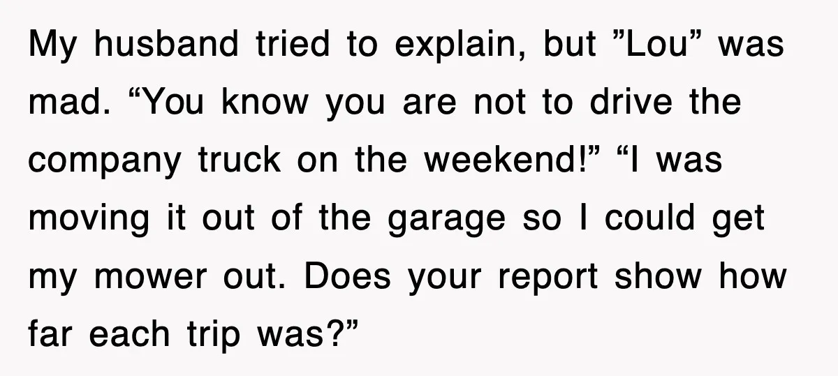 My husband tried to explain, but ”Lou” was mad. “You know you are not to drive the company truck on the weekend!” “I was moving it out of the garage...