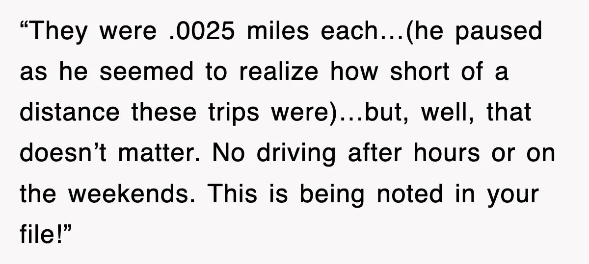 “They were .0025 miles each…(he paused as he seemed to realize how short of a distance these trips were)…but, well, that doesn’t matter. No driving after hours or on the...