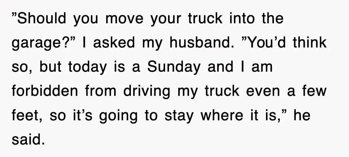 ”Should you move your truck into the garage?” I asked my husband. ”You’d think so, but today is a Sunday and I am forbidden from driving my truck even a...