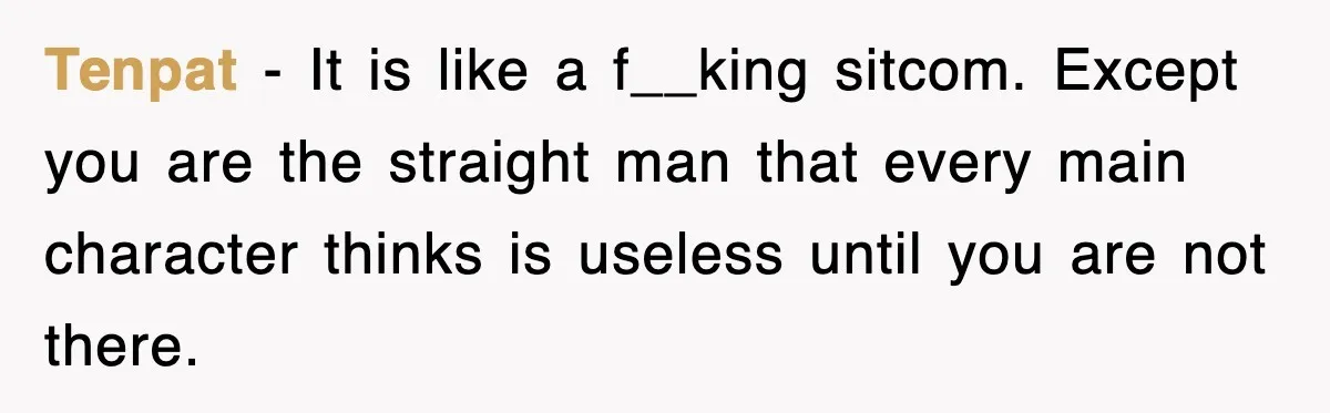Tenpat − It is like a f__king sitcom. Except you are the straight man that every main character thinks is useless until you are not there.