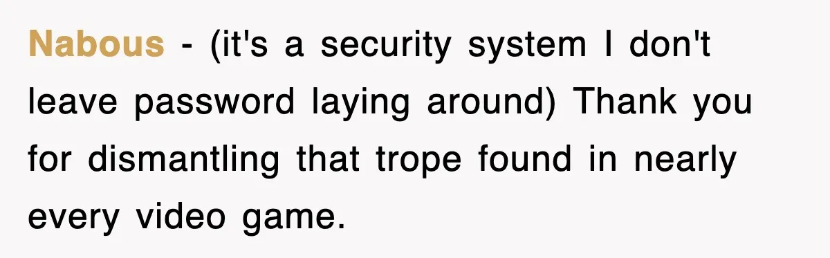 Nabous − (it's a security system I don't leave password laying around) Thank you for dismantling that trope found in nearly every video game.