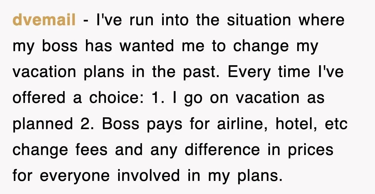 dvemail − I've run into the situation where my boss has wanted me to change my vacation plans in the past. Every time I've offered a choice: 1. I go...