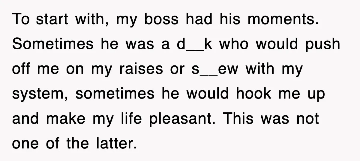 To start with, my boss had his moments. Sometimes he was a d__k who would push off me on my raises or s__ew with my system, sometimes he would hook...