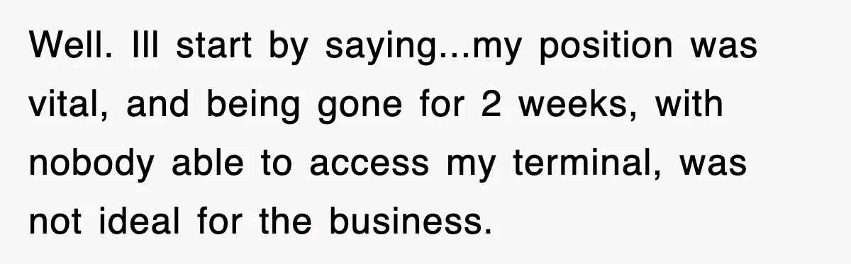 Well. Ill start by saying...my position was vital, and being gone for 2 weeks, with nobody able to access my terminal, was not ideal for the business.