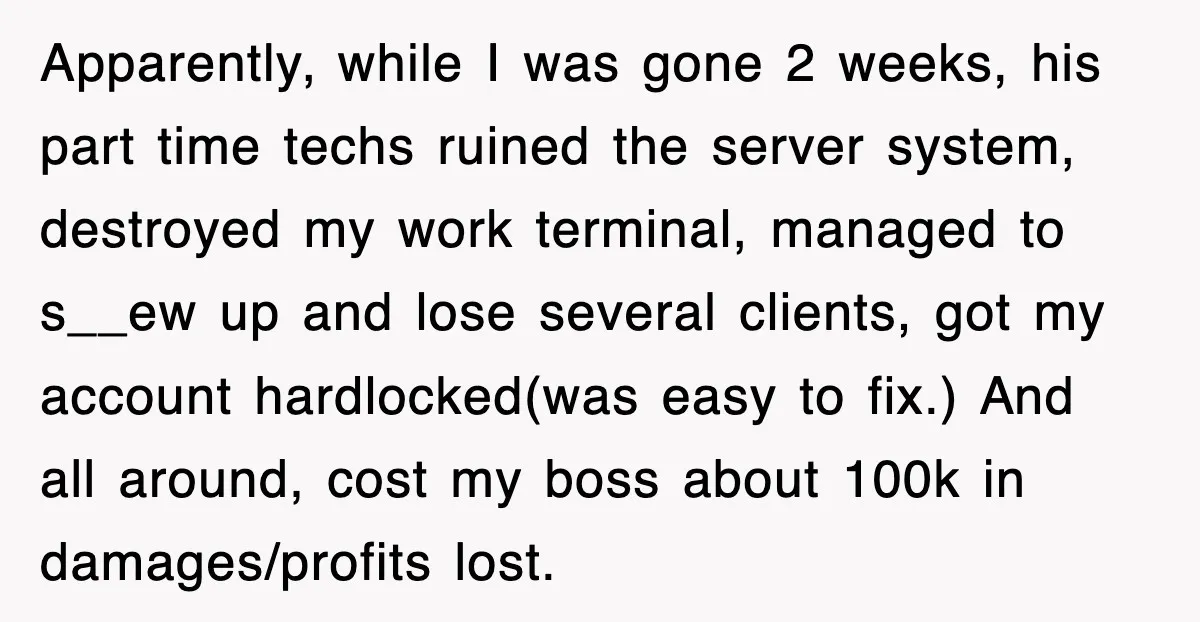 Apparently, while I was gone 2 weeks, his part time techs ruined the server system, destroyed my work terminal, managed to s__ew up and lose several clients, got my account...