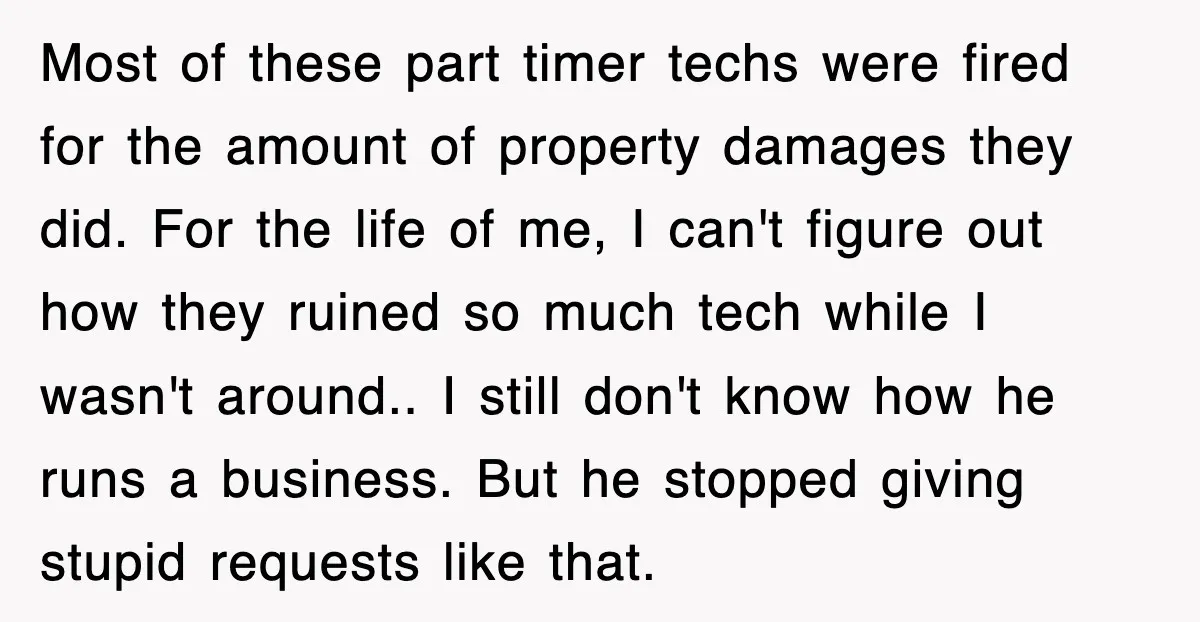 Most of these part timer techs were fired for the amount of property damages they did. For the life of me, I can't figure out how they ruined so much...