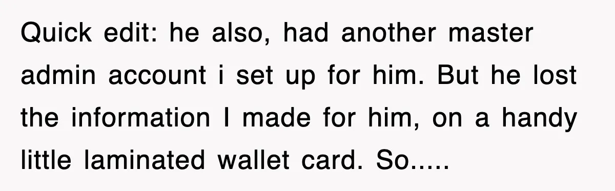 Quick edit: he also, had another master admin account i set up for him. But he lost the information I made for him, on a handy little laminated wallet card....