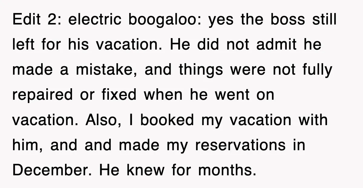 Edit 2: electric boogaloo: yes the boss still left for his vacation. He did not admit he made a mistake, and things were not fully repaired or fixed when he...